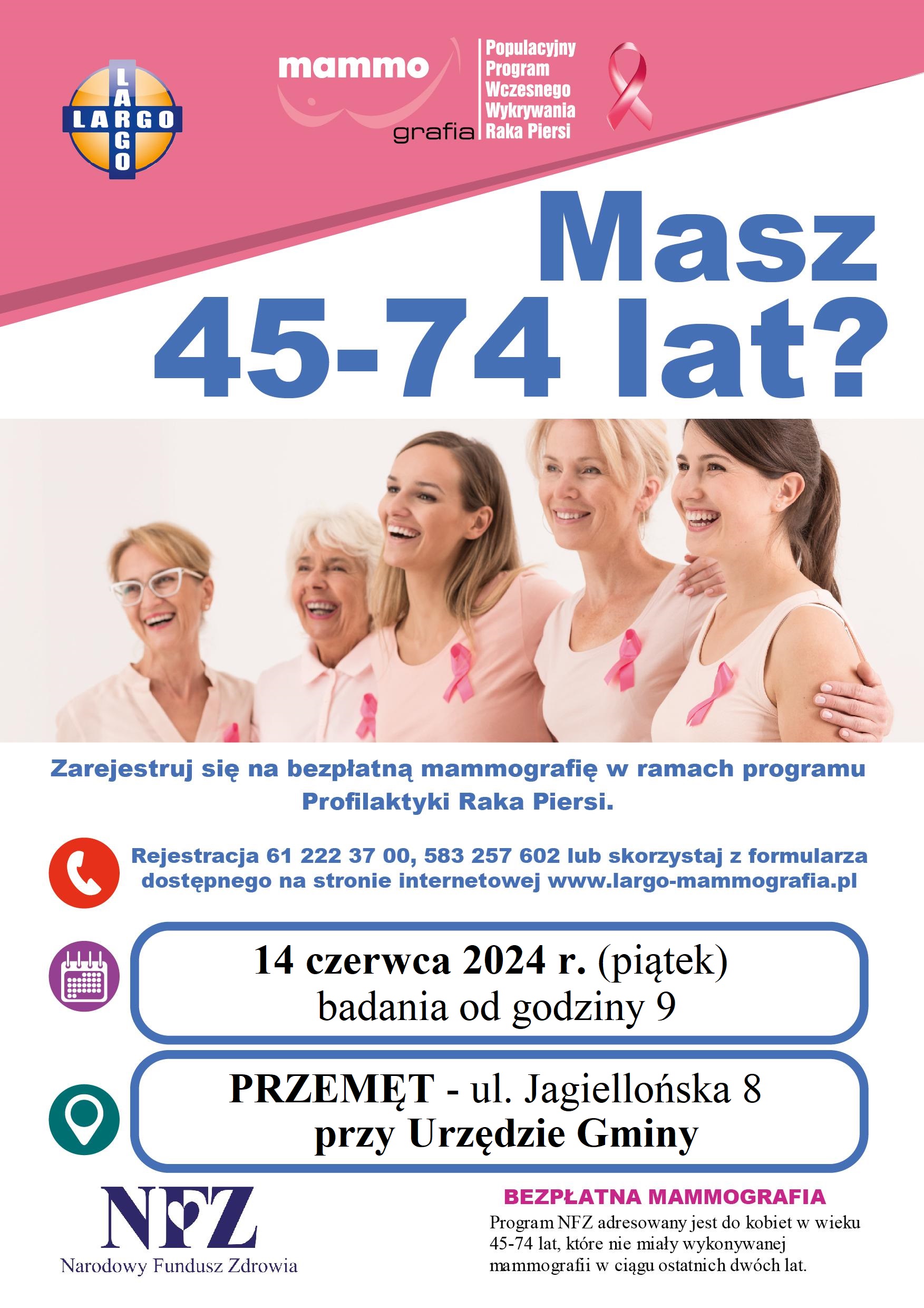 Plakat informujący o możliwości zarejestrowania się na bezpłatną mammografię w ramach programu Profilaktyki Raka Piersi. Plakat zawiera zdjęcie kobiet w różnym wieku. Dodatkowo zawiera informacje: "Masz 45-74 lat? Zarejestruj się na bezpłatną mammografię w ramach programu Profilaktyki Raka Piersi. Rejestracja 61 222 37 00, 583 257 602 lub skorzystaj z formularza dostępnego na stronie internetowej www.largo-mammografia.pl 14 czerwca 2024 r. (piątek) badania od godziny 9 w miejscowości PRZEMĘT - ul. Jagiellońska 8 przy Urzędzie Gminy. NFZ Narodowy Fundusz Zdrowia BEZPŁATNA MAMMOGRAFIA Program NFZ adresowany jest do kobiet w wieku 45-74 lat, które nie miały wykonywanej mammografii w ciągu ostatnich dwóch lat.
