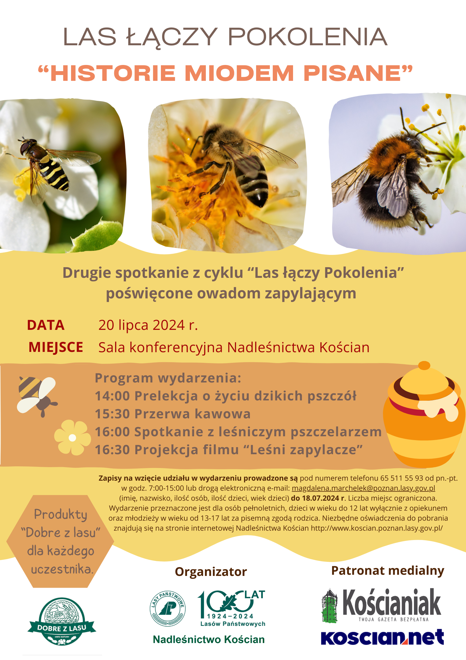 na zdjęciu plakat reklamujący wydarzenie. Plakat zawiera zdjęcia pszczół. Treść plakatu: LAS ŁĄCZY POKOLENIA "HISTORIE MIODEM PISANE" Drugie spotkanie z cyklu “Las łączy Pokolenia" poświęcone owadom zapylającym DATA: 20 lipca 2024 r. MIEJSCE: Sala konferencyjna Nadleśnictwa Kościan Program wydarzenia: 14:00 Prelekcja o życiu dzikich pszczół 15:30 Przerwa kawowa 16:00 Spotkanie z leśniczym pszczelarzem 16:30 Projekcja filmu “Leśni zapylacze" Zapisy na wzięcie udziału w wydarzeniu prowadzone są pod numerem telefonu 65 511 55 93 od pn.-pt. w godz. 7:00-15:00 lub drogą elektroniczną e-mail: magdalena.marchelek@poznan.lasy.gov.pl (imię, nazwisko, ilość osób, ilość dzieci, wiek dzieci) do 18.07.2024 r. Liczba miejsc ograniczona. Wydarzenie przeznaczone jest dla osób pełnoletnich, dzieci w wieku do 12 lat wyłącznie z opiekunem oraz młodzieży w wieku od 13-17 lat za pisemną zgodą rodzica. Niezbędne oświadczenia do pobrania "Dobre z lasu" znajdują się na stronie internetowej Nadleśnictwa Kościan http://www.koscian.poznan.lasy.gov.pl/ Produkty "Dobre z lasu" dla każdego uczestnika. Organizator: dobre z lasu, Nadleśnictwo Kościan, Patronat medialny Kościaniak TWOJA GAZETA BEZPŁATNA.