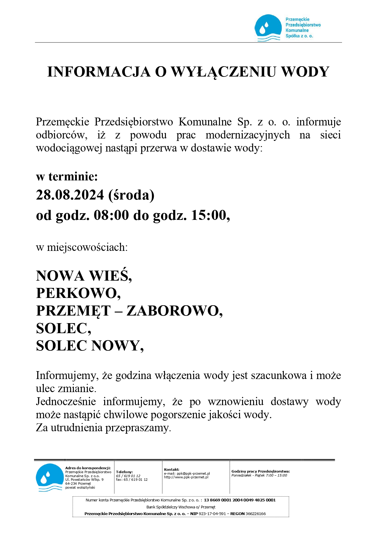 Logo: Przemęckie Przedsiębiorstwo Komunalne Spółka z o. o. Treść: INFORMACJA O WYŁĄCZENIU WODY Przemęckie Przedsiębiorstwo Komunalne Sp. z o. o. informuje odbiorców, iż z powodu prac modernizacyjnych na sieci wodociągowej nastąpi przerwa w dostawie wody: w terminie: 28.08.2024 (środa) od godz. 08:00 do godz. 15:00, w miejscowościach: NOWA WIEŚ. PERKOWO, PRZEMĘT – ZABOROWO, SOLEC, SOLEC NOWY, Informujemy, że godzina włączenia wody jest szacunkowa i może ulec zmianie. Jednocześnie informujemy, że po wznowieniu dostawy wody może nastąpić chwilowe pogorszenie jakości wody. Za utrudnienia przepraszamy. Adres do korespondencji: Przemęckie Przedsiębiorstwo Komunalne Sp. z o.o. Ul. Powstańców Wlkp. 9 64-234 Przemęt powiat wolsztyński Kontakt: Telefony: 65/619 01 12 e-mail: ppk@ppk-przemet.pl http://www.ppk-przemet.pl Godziny pracy Przedsiębiorstwa: Poniedziałek - Piątek 7:00-15:00 fax: 65/619 01 12 Numer konta Przemęckie Przedsiębiorstwo Komunalne Sp. zo. o.: 13 8669 0001 2004 0049 4825 0001 Bank Spółdzielczy Wschowa o/ Przemęt Przemęckie Przedsiębiorstwo Komunalne Sp. z o. o. - NIP 923-17-04-591 - REGON 366226166