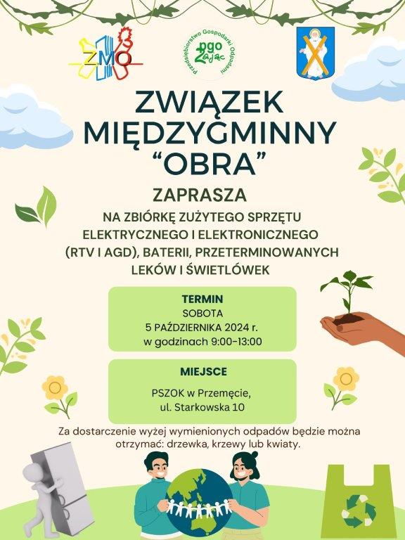 Na plakacie w lewym górnym rogu znajduje się logo ZMO, w prawym górnym rogu herb Gminy Przemęt, na samej górze znajduje się logo „Przedsiębiorstwo Gospodarki odpadami Zając” Treść plakatu zawiera: ZWIĄZEK MIĘDZYGMINNY „OBRA” Zaprasza na zbiórkę zużytego sprzętu Elektrycznego i Elektronicznego (RTV i AGD), baterii, przeterminowanych leków i świetlówek. Termin: sobota 5 października 2024 r. w godzinach 9:00-13:00 Miejsce: PSZOK w Przemęcie ul. Starkowska 10 Za dostarczenie wyżej wymienionych odpadów będzie można otrzymać: drzewka, krzewy lub kwiaty.