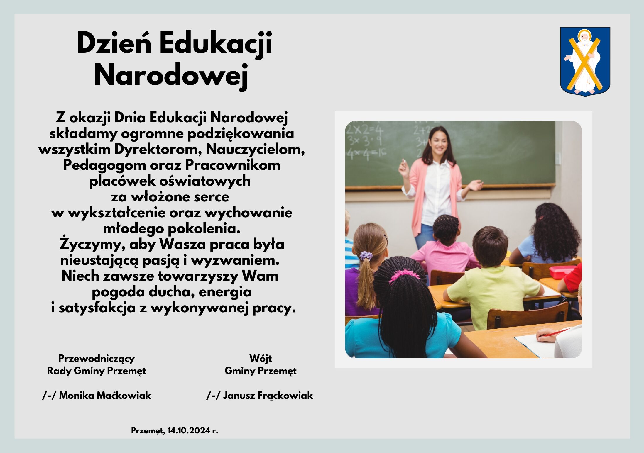 Grafika wykonana jest w jasnych kolorach, zawiera herb gminy Przemęt oraz obrazek nauczycielki wraz z dziećmi. Treść grafiki: " Z okazji Dnia Edukacji Narodowej składamy ogromne podziękowania wszystkim Dyrektorom, Nauczycielom, Pedagogom oraz Pracownikom placówek oświatowych za włożone serce w wykształcenie oraz wychowanie młodego pokolenia. Życzymy, aby Wasza praca była nieustającą pasją i wyzwaniem. Niech zawsze towarzyszy Wam pogoda ducha, energia i satysfakcja z wykonywanej pracy. Wójt Gminy Przemęt /-/ Janusz Frąckowiak, Przewodniczący Rady Gminy Przemęt /-/ Monika Maćkowiak, Przemęt, 14.10.2024 r.".