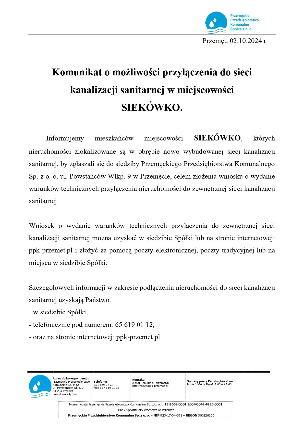 Logo: Przemęckie Przedsiębiorstwo Komunalne Spółka z o. o. Przemęt, 02.10.2024 r. Komunikat o możliwości przyłączenia do sieci kanalizacji sanitarnej w miejscowości SIEKÓWKO. Informujemy mieszkańców miejscowości SIEKÓWKO, których nieruchomości zlokalizowane są w obrębie nowo wybudowanej sieci kanalizacji sanitarnej, by zgłaszali się do siedziby Przemęckiego Przedsiębiorstwa Komunalnego Sp. z o. o. ul. Powstańców Wlkp. 9 w Przemęcie, celem złożenia wniosku o wydanie warunków technicznych przyłączenia nieruchomości do zewnętrznej sieci kanalizacji sanitarnej. Wniosek o wydanie warunków technicznych przyłączenia do zewnętrznej sieci kanalizacji sanitarnej można uzyskać w siedzibie Spółki lub na stronie internetowej: ppk-przemet.pl i złożyć za pomocą poczty elektronicznej, poczty tradycyjnej lub na miejscu w siedzibie Spółki. Szczegółowych informacji w zakresie podłączenia nieruchomości do sieci kanalizacji sanitarnej uzyskają Państwo: - w siedzibie Spółki, - telefonicznie pod numerem: 65 619 01 12, - oraz na stronie internetowej: ppk-przemet.pl. Adres do korespondencji: Przemęckie Przedsiębiorstwo Komunalne Sp. z o.o. Ul. Powstańców Wlkp. 9 64-234 Przemęt, powiat wolsztyński. Telefony: 65/619 01 12 fax: 65/619 01 12. Kontakt: e-mail: ppk@ppk-przemet.pl http://www.ppk-przemet.pl. Godziny pracy Przedsiębiorstwa: Poniedziałek - Piątek 7:00-15:00. Numer konta Przemęckie Przedsiębiorstwo Komunalne Sp. zo. o.: 13 8669 0001 2004 0049 4825 0001 Bank Spółdzielczy Wschowa o/ Przemęt Przemęckie Przedsiębiorstwo Komunalne Sp. z o. o. - NIP 923-17-04-591 - REGON 366226166