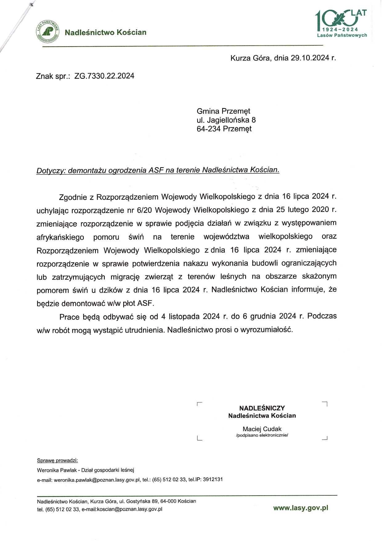 LASY PAŃSTWOWE Nadleśnictwo Kościan Znak spr.: ZG.7330.22.2024 Kurza Góra, dnia 29.10.2024 r. Gmina Przemęt ul. Jagiellońska 8 64-234 Przemęt Dotyczy: demontażu ogrodzenia ASF na terenie Nadleśnictwa Kościan. Zgodnie z Rozporządzeniem Wojewody Wielkopolskiego z dnia 16 lipca 2024 r. uchylając rozporządzenie nr 6/20 Wojewody Wielkopolskiego z dnia 25 lutego 2020 r. zmieniające rozporządzenie w sprawie podjęcia działań w związku z występowaniem afrykańskiego pomoru świń na terenie województwa wielkopolskiego oraz Rozporządzeniem Wojewody Wielkopolskiego z dnia 16 lipca 2024 r. zmieniające rozporządzenie w sprawie potwierdzenia nakazu wykonania budowli ograniczających lub zatrzymujących migrację zwierząt z terenów leśnych na obszarze skażonym pomorem świń u dzików z dnia 16 lipca 2024 r. Nadleśnictwo Kościan informuje, że będzie demontować w/w płot ASF. Prace będą odbywać się od 4 listopada 2024 r. do 6 grudnia 2024 r. Podczas w/w robót mogą wystąpić utrudnienia. Nadleśnictwo prosi o wyrozumiałość. NADLEŚNICZY Nadleśnictwa Kościan Maciej Cudak /podpisano elektronicznie/. Sprawę prowadzi: Weronika Pawlak - Dział gospodarki leśnej e-mail: weronika.pawlak@poznan.lasy.gov.pl, tel.: (65) 512 02 33, tel.IP: 3912131 Nadleśnictwo Kościan, Kurza Góra, ul. Gostyńska 89, 64-000 Kościan tel. (65) 512 02 33, e-mail:koscian@poznan.lasy.gov.pl www.lasy.gov.pl