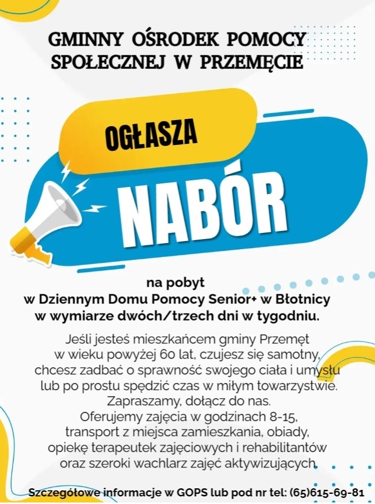 Grafika zawiera megafon. Treść na grafice: "GMINNY OŚRODEK POMOCY SPOŁECZNEJ W PRZEMĘCIE OGŁASZA NABÓR na pobyt w Dziennym Domu Pomocy Senior+ w Błotnicy w wymiarze dwóch/trzech dni w tygodniu. Jeśli jesteś mieszkańcem gminy Przemęt w wieku powyżej 60 lat, czujesz się samotny, chcesz zadbać o sprawność swojego ciała i umysłu lub po prostu spędzić czas w miłym towarzystwie. Zapraszamy, dołącz do nas. Oferujemy zajęcia w godzinach 8-15, transport z miejsca zamieszkania, obiady, opiekę terapeutek zajęciowych i rehabilitantów oraz szeroki wachlarz zajęć aktywizujących. Szczegółowe informacje w GOPS lub pod nr tel: (65)615-69-81".