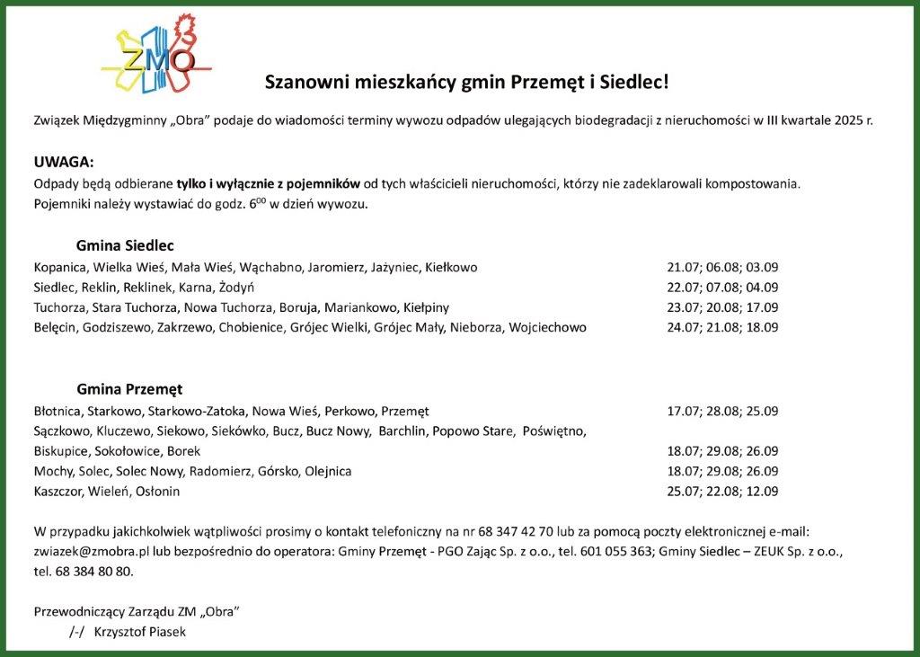 Dokument zawiera logo ZMOBR oraz nagłówek “Szanowni mieszkańcy gmin Przemęt i Siedlec!” Główny tekst informuje, że Związek Międzygminny “Obra” podaje do wiadomości terminy wywozu odpadów ulegających biodegradacji z nieruchomości w III kwartale 2025 r. Sekcja UWAGA zawiera informację: “Odpady będą odbierane tylko i wyłącznie z pojemników od tych właścicieli nieruchomości, którzy nie zadeklarowali kompostowania. Pojemniki należy wystawić do godz. 6:00 w dzień wywozu.” Dokument zawiera szczegółowy harmonogram dla dwóch gmin: Gmina Siedlec obejmuje następujące miejscowości i daty: • Kopanica, Wielka Wieś, Mała Wieś, Wąchabno, Jaromierz, Jażyniec, Kiełkowo - terminy: 21.07; 06.08; 03.09 • Siedlec, Reklin, Reklinek, Karna, Żodyń - terminy: 22.07; 07.08; 04.09 • Tuchorza, Stara Tuchorza, Nowa Tuchorza, Boruja, Mariankowo, Kiełpiny - terminy: 23.07; 20.08; 17.09 • Belgcin, Godziszewo, Zakrzewo, Chobienice, Grójec Wielki, Grójec Mały, Nieborza, Wojciechowo - terminy: 24.07; 21.08; 18.09 Gmina Przemęt zawiera miejscowości: • Błotnica, Starkowo, Starkowo-Zatoka, Nowa Wieś, Perkowo, Przemęt - terminy: 17.07; 28.08; 25.09 • Sączkowo, Kluczewo, Siekowo, Siekówko, Bucz, Bucz Nowy, Barchlin, Popowo Stare, Poświęto, Biskupice, Sokołowice, Borek - terminy: 18.07; 29.08; 26.09 • Mochy, Solec, Solec Nowy, Radomierz, Górsko, Olejnica - terminy: 18.07; 29.08; 26.09 • Kaszczor, Wieleń, Osłonin - terminy: 25.07; 22.08; 12.09 Dokument kończy się informacją kontaktową: “W przypadku jakichkolwiek wątpliwości prosimy o kontakt telefoniczny na nr 68 347 42 70 lub za pomocą poczty elektronicznej e-mail: zwiazek@zmobra.pl lub bezpośrednio do operatora: Gminy Przemęt - PGO Zając Sp. z o.o., tel. 601 055 363; Gminy Siedlec - ZEUK Sp. z o.o., tel. 68 384 80 80.” Dokument został podpisany przez Przewodniczącego Zarządu ZM „Obra” Krzysztofa Piasek.