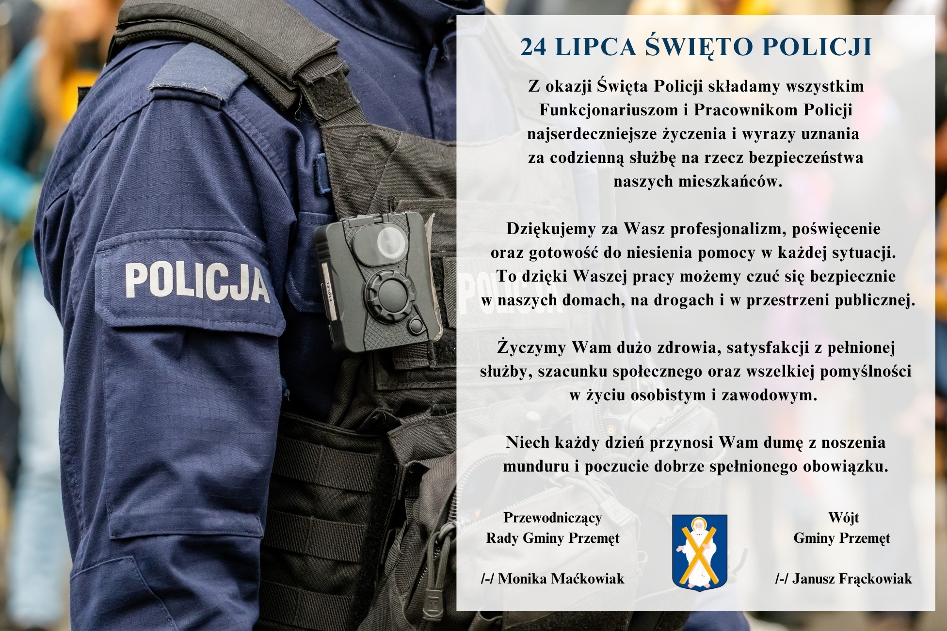 Grafika przedstawia policjanta w mundurze z widocznym napisem "POLICJA" i kamerą nasobną na kamizelce taktycznej. Po prawej stronie grafiki znajduje się tekst z okazji Święta Policji. Treść: "Z okazji Święta Policji składamy wszystkim Funkcjonariuszom i Pracownikom Policji najserdeczniejsze życzenia i wyrazy uznania za codzienną służbę na rzecz bezpieczeństwa naszych mieszkańców. Dziękujemy za Wasz profesjonalizm, poświęcenie oraz gotowość do niesienia pomocy w każdej sytuacji. To dzięki Waszej pracy możemy czuć się bezpiecznie w naszych domach, na drogach i w przestrzeni publicznej. Życzymy Wam dużo zdrowia, satysfakcji z pełnionej służby, szacunku społecznego oraz wszelkiej pomyślności w życiu osobistym i zawodowym. Niech każdy dzień przynosi Wam dumę z noszenia munduru i poczucie dobrze spełnionego obowiązku". Pod życzeniami znajdują się podpisy: Przewodnicząca Rady Gminy Przemęt – Monika Maćkowiak oraz Wójt Gminy Przemęt – Janusz Frąckowiak. Na dole widnieje herb gminy Przemęt.