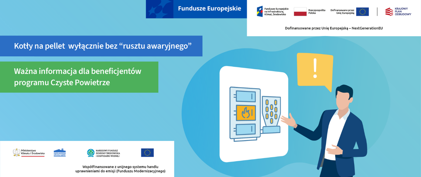 Grafika ma charakter informacyjny i edukacyjny. Utrzymana jest w odcieniach niebieskiego i zielonego. Składa się z kilku części: 1. Nagłówki i teksty: Na niebieskim tle u góry, w ramce: „Kotły na pellet wyłącznie bez 'rusztu awaryjnego’” (To główny komunikat – ważna zmiana w zasadach programu). Na zielonym tle pod spodem: „Ważna informacja dla beneficjentów programu Czyste Powietrze” W prawym górnym rogu (na białym tle): „Dofinansowane przez Unię Europejską – NextGenerationEU” Na dole plakatu, po środku: „Współfinansowane z unijnego systemu handlu uprawnieniami do emisji (Fundusz Modernizacyjny)” 2. Ilustracja po prawej stronie: Postać mężczyzny w garniturze (rysunkowa, uproszczona grafika), Wskazuje ręką na schematyczny rysunek kotła na pellet z ikoną ognia oraz granulkami paliwa, Obok unosi się żółty dymek z białym wykrzyknikiem – jako znak ostrzeżenia lub zwrócenia uwagi. 3. Logotypy na dole plakatu (od lewej do prawej): Ministerstwo Klimatu i Środowiska (Herb Polski z podpisem: Ministerstwo Klimatu i Środowiska) Program Czyste Powietrze (Niebieska ikonka domu z podpisem: czyste powietrze – zdrowy wybór) Narodowy Fundusz Ochrony Środowiska i Gospodarki Wodnej (NFOŚiGW) (Zielono-niebieskie logo z podpisem: Narodowy Fundusz Ochrony Środowiska i Gospodarki Wodnej) Flaga Unii Europejskiej (Symbol UE – 12 gwiazdek na granatowym tle) 4. Logotypy i oznaczenia w górnej części (po prawej): Fundusze Europejskie – Infrastruktura, Klimat, Środowisko (Kolorowy znak graficzny – układ geometrycznych kształtów) Flaga Polski z podpisem: Rzeczpospolita Polska Flaga Unii Europejskiej (powtórzona) Logo Krajowego Planu Odbudowy (Czerwony znak graficzny z podpisem: Krajowy Plan Odbudowy).