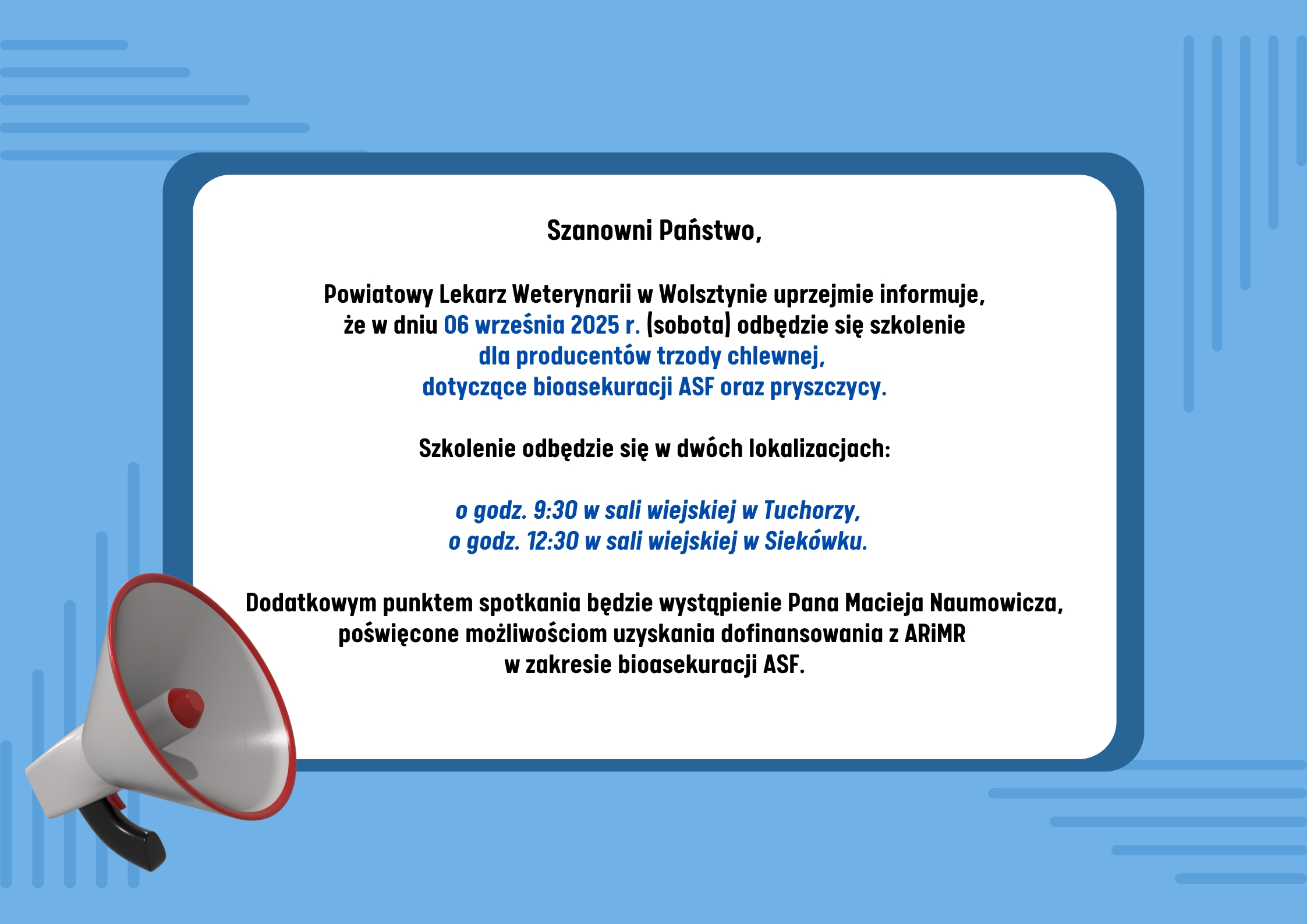 Grafika ma niebieskie tło z jasnymi, poziomymi liniami dekoracyjnymi. Po lewej, u dołu, znajduje się ilustracja megafonu. Treść ogłoszenia: Szanowni Państwo, Powiatowy Lekarz Weterynarii w Wolsztynie uprzejmie informuje, że w dniu 06 września 2025 r. (sobota) odbędzie się szkolenie dla producentów trzody chlewnej, dotyczące bioasekuracji ASF oraz pryszczycy. Szkolenie odbędzie się w dwóch lokalizacjach: o godz. 9:30 w sali wiejskiej w Tuchorzy, o godz. 12:30 w sali wiejskiej w Siekówku. Dodatkowym punktem spotkania będzie wystąpienie Pana Macieja Naumowicza, poświęcone możliwościom uzyskania dofinansowania z ARiMR w zakresie bioasekuracji ASF.