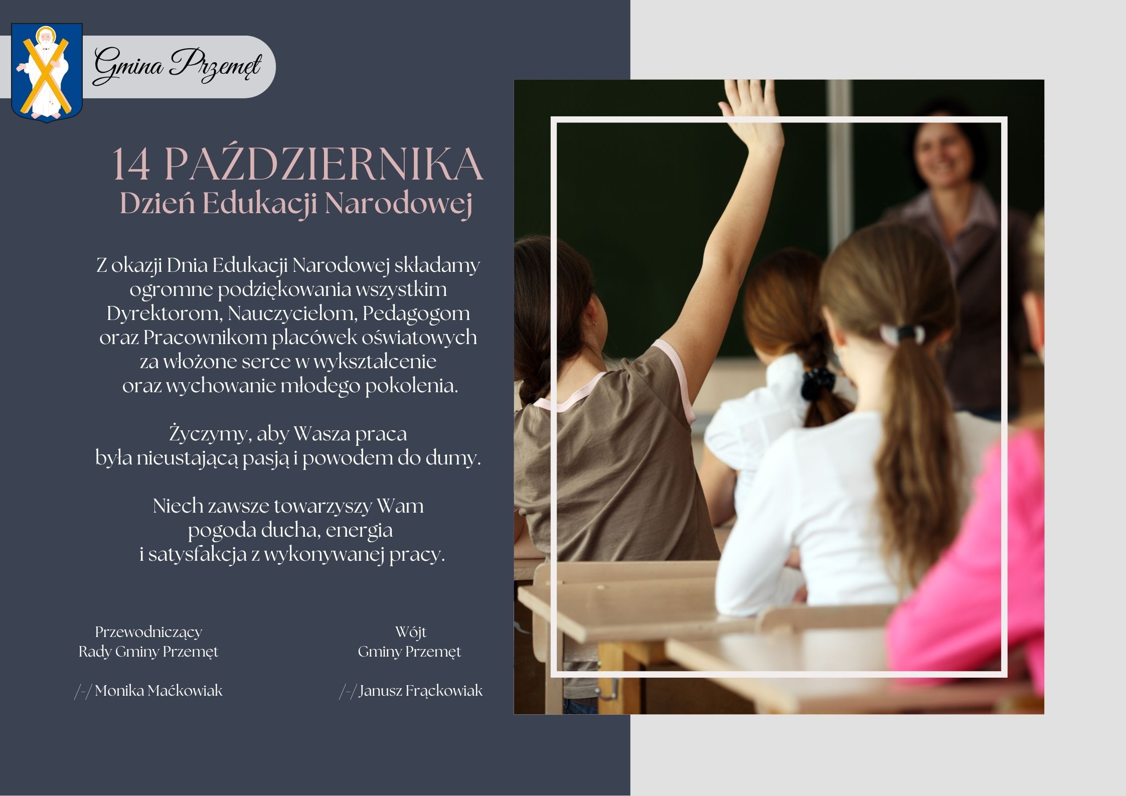 Grafika przedstawia życzenia. Oprócz życzeń, na grafice zamieszczono zdjęcie, na którym widoczni są uczniowie i nauczycielka. Oprócz tego dodano herb gminy Przemęt. Treść życzeń: "14 października Dzień Edukacji Narodowej. Z okazji Dnia Edukacji Narodowej składamy ogromne podziękowania wszystkim Dyrektorom, Nauczycielom, Pedagogom oraz Pracownikom placówek oświatowych za włożone serce w wykształcenie oraz wychowanie młodego pokolenia. Życzymy, aby wasza praca była nieustającą pasją i powodem do dumy. Niech zawsze towarzyszy Wam pogoda ducha, energia i satysfakcja z wykonywanej pracy". Życzenia podpisane przez Wójta Gminy Przemęt Janusza Frąckowiaka oraz Przewodniczącą Rady Gminy Przemęt Monikę Maćkowiak.