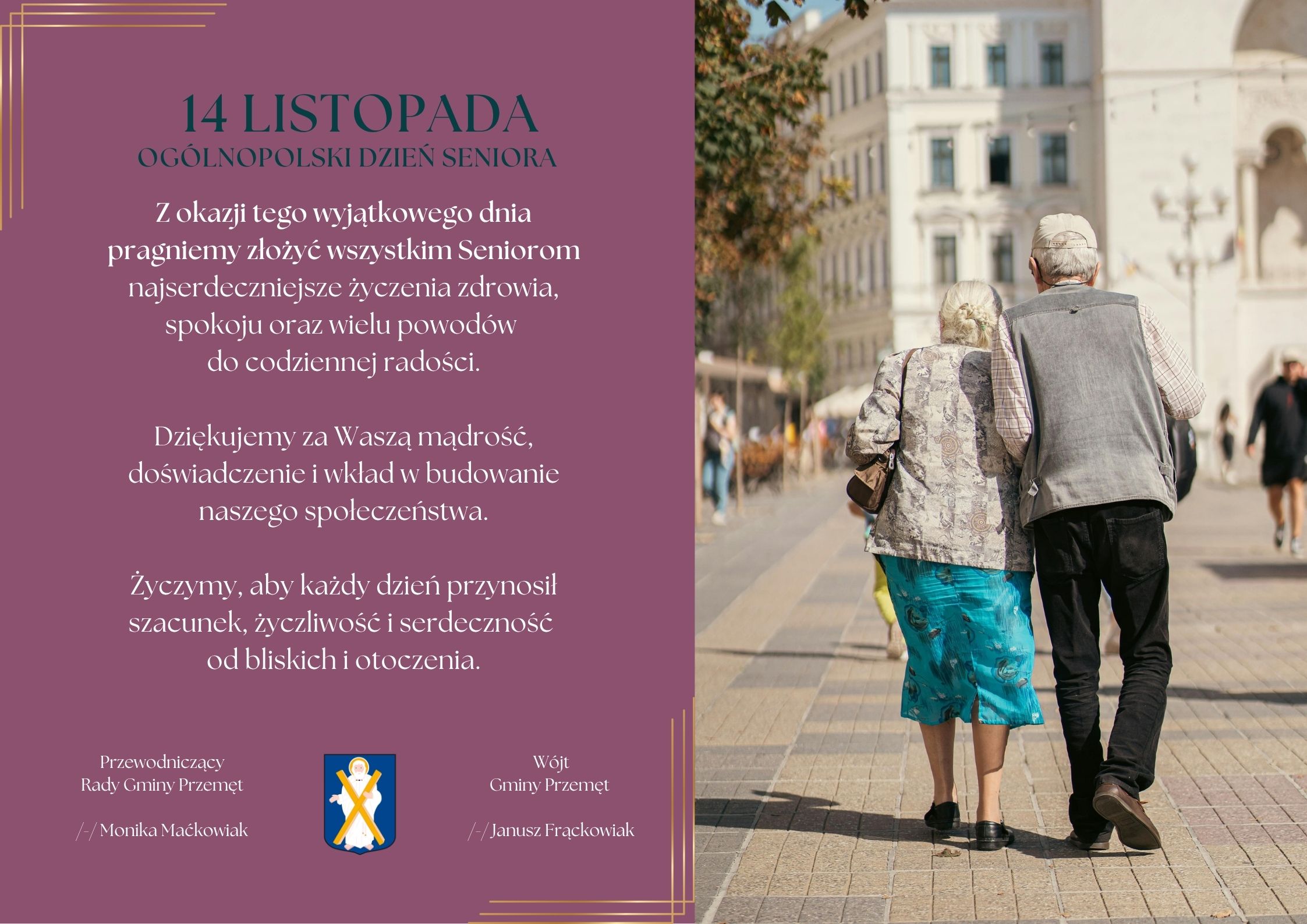 Grafika przedstawia życzenia. Treść życzeń: 14 LISTOPADA OGÓLNOPOLSKI DZIEŃ SENIORA Z okazji tego wyjątkowego dnia pragniemy złożyć wszystkim Seniorom najserdeczniejsze życzenia zdrowia, spokoju oraz wielu powodów do codziennej radości. Dziękujemy za Waszą mądrość, doświadczenie i wkład w budowanie naszego społeczeństwa. Życzymy, aby każdy dzień przynosił szacunek, życzliwość i serdeczność od bliskich i otoczenia. Przewodniczący Rady Gminy Przemęt /-/ Monika Maćkowiak Wójt Gminy Przemęt /-/ Janusz Frąckowiak (na dole znajduje się herb Gminy Przemęt) Opis grafiki: Grafika jest podzielona na dwie części. Po lewej stronie znajduje się bordowe tło z eleganckimi, złotymi liniami w narożnikach oraz zamieszczonym tekstem z życzeniami z okazji Ogólnopolskiego Dnia Seniora. U dołu widoczne są podpisy przedstawicieli gminy oraz herb. Po prawej stronie umieszczono zdjęcie pary starszych osób idących razem chodnikiem w słoneczny dzień. Kobieta i mężczyzna idą alejką wśród miejskich budynków, a wokół widać spacerujących ludzi.