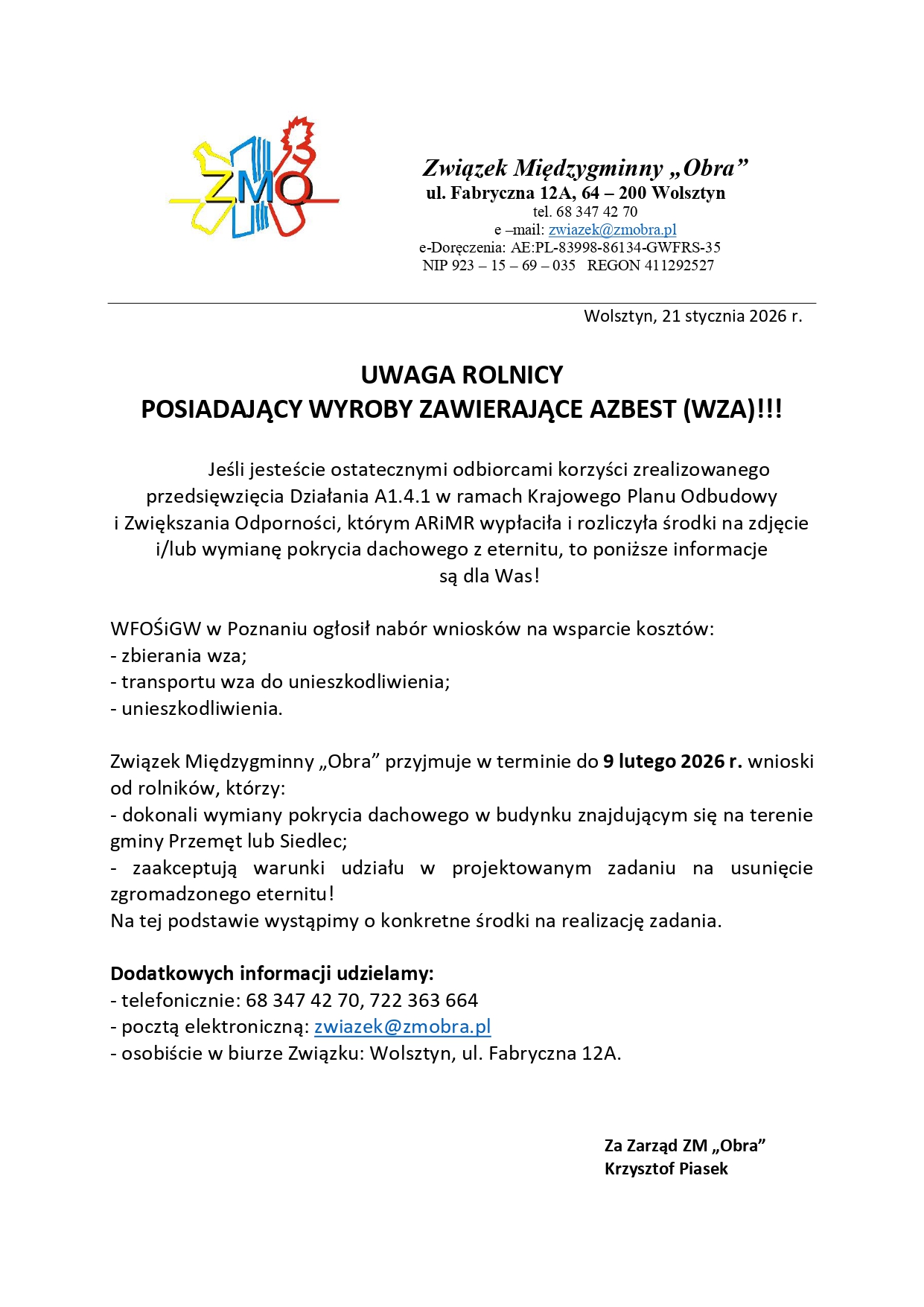 Treść: UWAGA ROLNICY POSIADAJĄCY WYROBY ZAWIERAJĄCE AZBEST (WZA)!!! Jeśli jesteście ostatecznymi odbiorcami korzyści zrealizowanego przedsięwzięcia Działania A1.4.1 w ramach Krajowego Planu Odbudowy i Zwiększania Odporności, którym ARiMR wypłaciła i rozliczyła środki na zdjęcie i/lub wymianę pokrycia dachowego z eternitu, to poniższe informacje są dla Was! WFOŚiGW w Poznaniu ogłosił nabór wniosków na wsparcie kosztów: - zbierania wza; - transportu wza do unieszkodliwienia; - unieszkodliwienia. Związek Międzygminny „Obra” przyjmuje w terminie do 9 lutego 2026 r. wnioski od rolników, którzy: - dokonali wymiany pokrycia dachowego w budynku znajdującym się na terenie gminy Przemęt lub Siedlec; - zaakceptują warunki udziału w projektowanym zadaniu na usunięcie zgromadzonego eternitu! Na tej podstawie wystąpimy o konkretne środki na realizację zadania. Dodatkowych informacji udzielamy: - telefonicznie: 68 347 42 70, 722 363 664 - pocztą elektroniczną: zwiazek@zmobra.pl - osobiście w biurze Związku: Wolsztyn, ul. Fabryczna 12A. Za Zarząd ZM „Obra” Krzysztof Piasek.