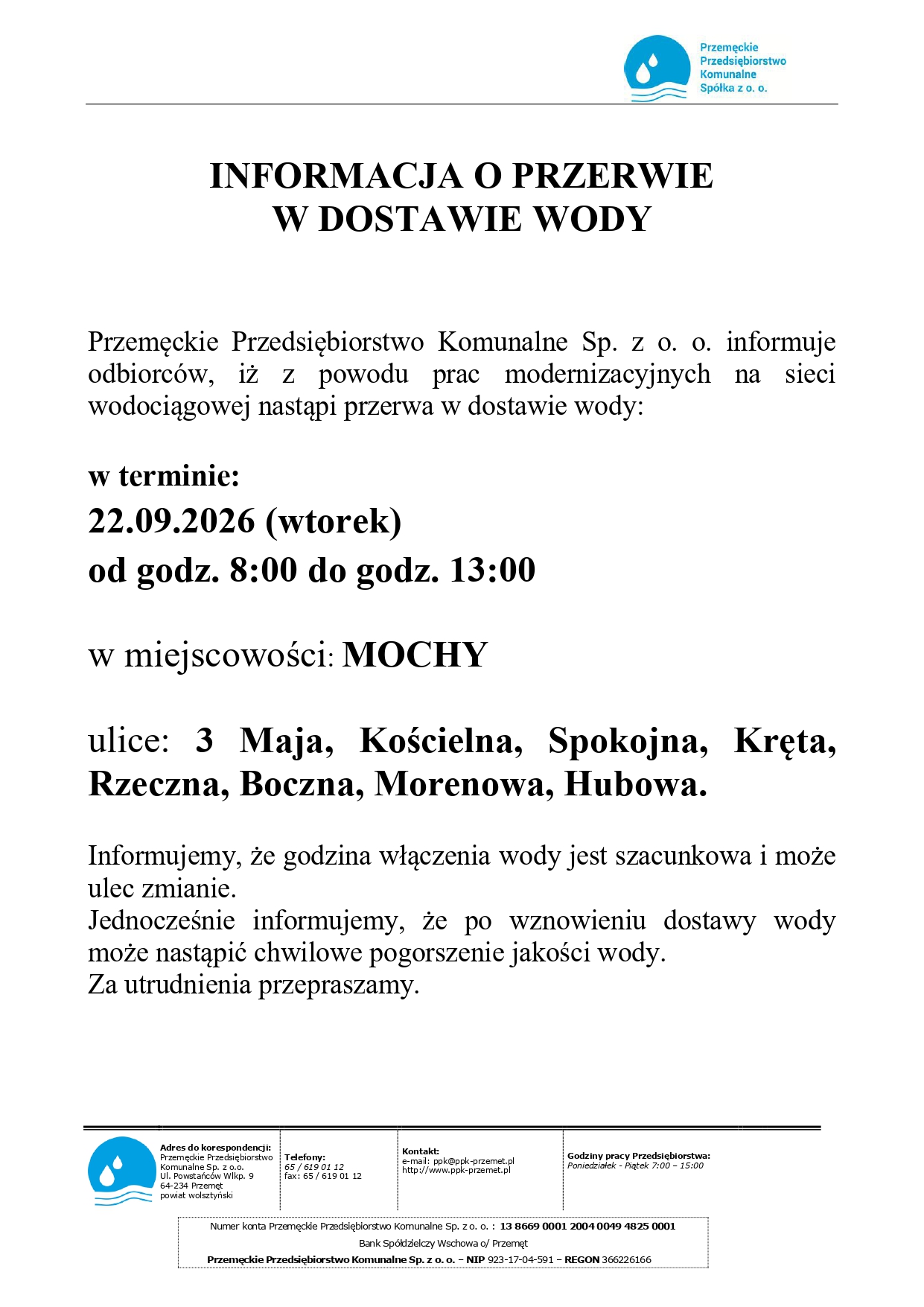 Plakat informacyjny Przemęckiego Przedsiębiorstwa Komunalnego Sp. z o.o. dotyczący przerwy w dostawie wody. W górnej części znajduje się logo firmy z niebieskim symbolem kropli wody oraz napis „Przemęckie Przedsiębiorstwo Komunalne Spółka z o. o.”. Poniżej widnieje duży, wyśrodkowany nagłówek: „INFORMACJA O PRZERWIE W DOSTAWIE WODY”. Treść komunikatu brzmi: „Przemęckie Przedsiębiorstwo Komunalne Sp. z o. o. informuje odbiorców, iż z powodu prac modernizacyjnych na sieci wodociągowej nastąpi przerwa w dostawie wody: w terminie: 22.09.2026 (wtorek) od godz. 8:00 do godz. 13:00 w miejscowości: MOCHY ulice: 3 Maja, Kościelna, Spokojna, Kręta, Rzeczna, Boczna, Morenowa, Hubowa. Informujemy, że godzina włączenia wody jest szacunkowa i może ulec zmianie. Jednocześnie informujemy, że po wznowieniu dostawy wody może nastąpić chwilowe pogorszenie jakości wody. Za utrudnienia przepraszamy.” Na dole plakatu znajduje się sekcja z danymi kontaktowymi firmy. Widnieją tam informacje: „Adres do korespondencji: Przemęckie Przedsiębiorstwo Komunalne Sp. z o.o. Ul. Powstańców Wlkp. 9 64-234 Przemęt powiat wolsztyński Telefony: 65 / 619 01 12 fax: 65 / 619 01 12 Kontakt: e-mail: ppk@ppk-przemet.pl http://www.ppk-przemet.pl Godziny pracy Przedsiębiorstwa: Poniedziałek - Piątek 7:00 - 15:00” W dolnej części znajduje się również informacja bankowa: „Numer konta Przemęckie Przedsiębiorstwo Komunalne Sp. z o. o. : 13 8669 0001 2004 0049 4825 0001 Bank Spółdzielczy Wschowa o/Przemęt Przemęckie Przedsiębiorstwo Komunalne Sp. z o. o. – NIP 923-17-04-591 – REGON 366226166”. Całość utrzymana jest w prostej, formalnej stylistyce, z czarnym tekstem na białym tle oraz niebieskim logo przedsiębiorstwa.